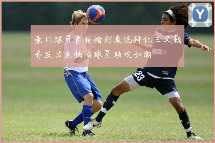 豪门球员首轮精彩表现拜仁三叉戟齐发力利物浦球员助攻如潮
