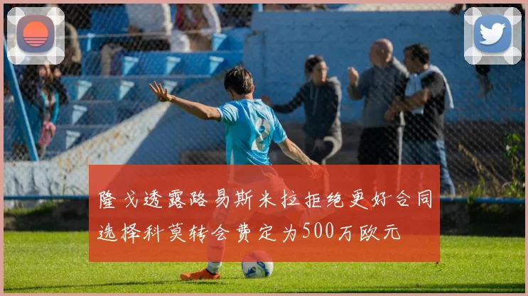 隆戈透露路易斯米拉拒绝更好合同选择科莫转会费定为500万欧元