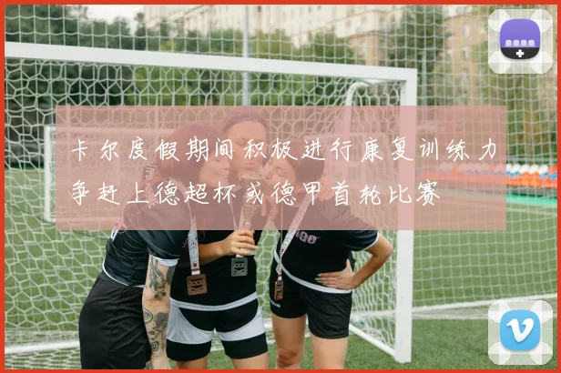 卡尔度假期间积极进行康复训练力争赶上德超杯或德甲首轮比赛