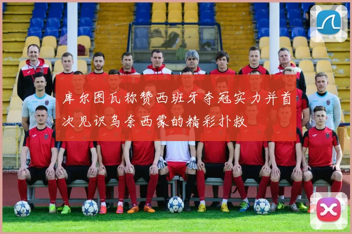 库尔图瓦称赞西班牙夺冠实力并首次见识乌奈西蒙的精彩扑救