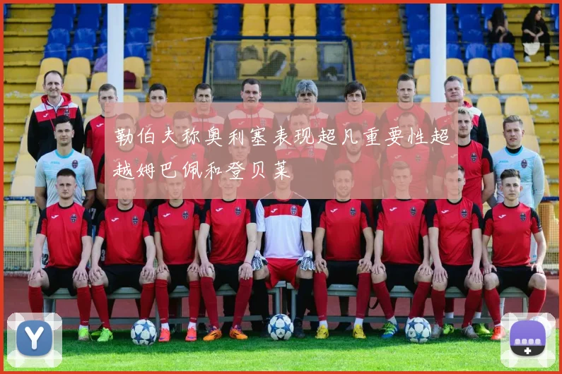 勒伯夫称奥利塞表现超凡重要性超越姆巴佩和登贝莱