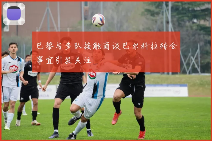 巴黎与多队接触商谈巴尔科拉转会事宜引发关注