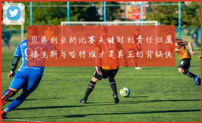 贝弗利分析比赛关键时刻责任归属福克斯与哈特谁才是真正的背锅侠