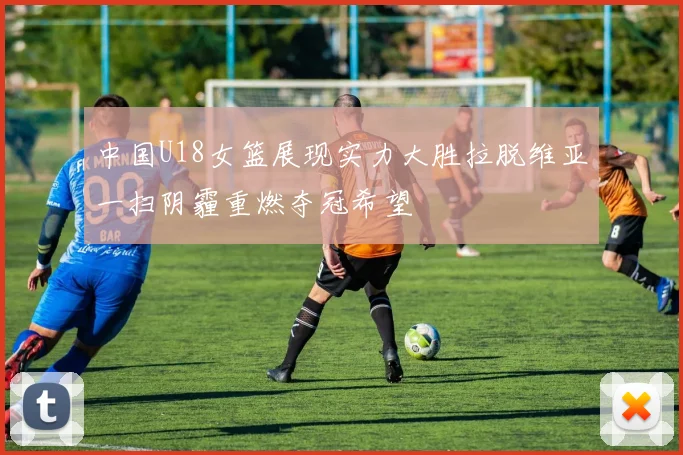 中国U18女篮展现实力大胜拉脱维亚一扫阴霾重燃夺冠希望