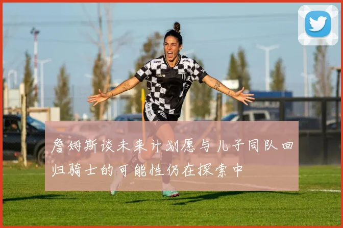 詹姆斯谈未来计划愿与儿子同队回归骑士的可能性仍在探索中