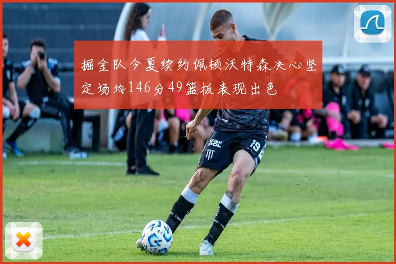掘金队今夏续约佩顿沃特森决心坚定场均146分49篮板表现出色