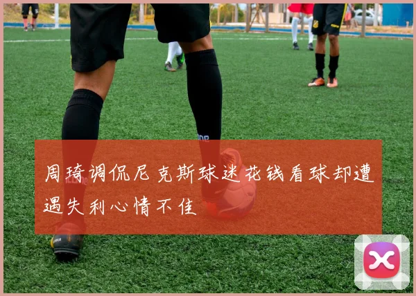周琦调侃尼克斯球迷花钱看球却遭遇失利心情不佳