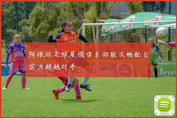 阿根廷足球展现俱乐部般流畅配合实力超越对手